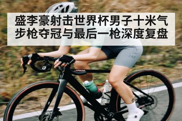 盛李豪射击世界杯男子十米气步枪夺冠与最后一枪深度复盘